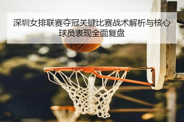 深圳女排联赛夺冠关键比赛战术解析与核心球员表现全面复盘